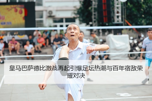 皇马巴萨德比激战再起引爆足坛热潮与百年宿敌荣耀对决