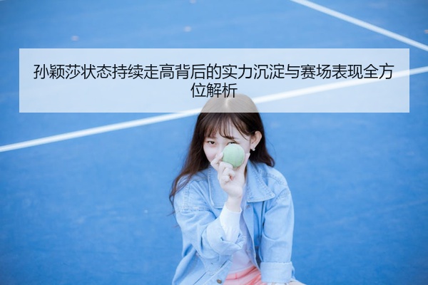 孙颖莎状态持续走高背后的实力沉淀与赛场表现全方位解析
