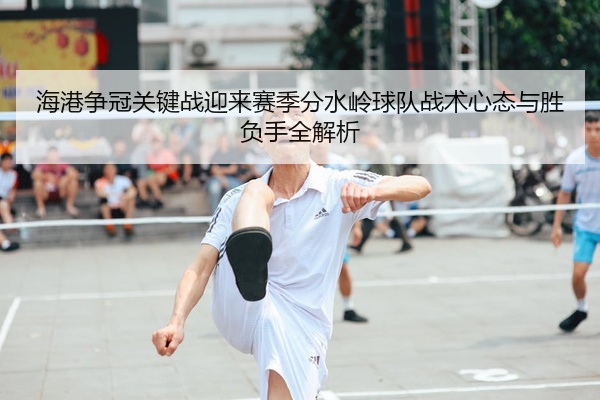 海港争冠关键战迎来赛季分水岭球队战术心态与胜负手全解析