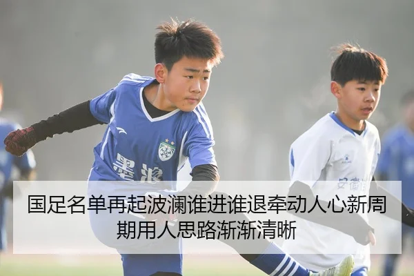 国足名单再起波澜谁进谁退牵动人心新周期用人思路渐渐清晰